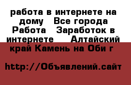 работа в интернете на дому - Все города Работа » Заработок в интернете   . Алтайский край,Камень-на-Оби г.
